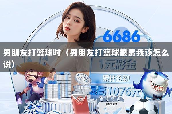 男朋友打篮球时（男朋友打篮球很累我该怎么说）