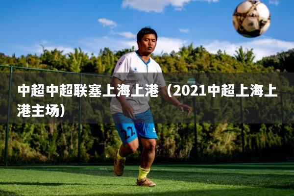 中超中超联塞上海上港(2021中超上海上港主场)
