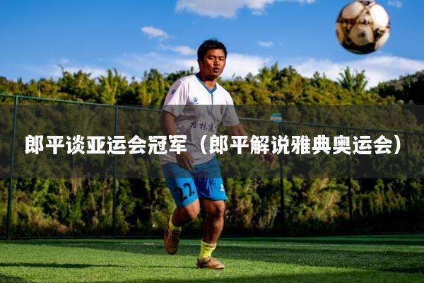 郎平谈亚运会冠军(郎平解说雅典奥运会)