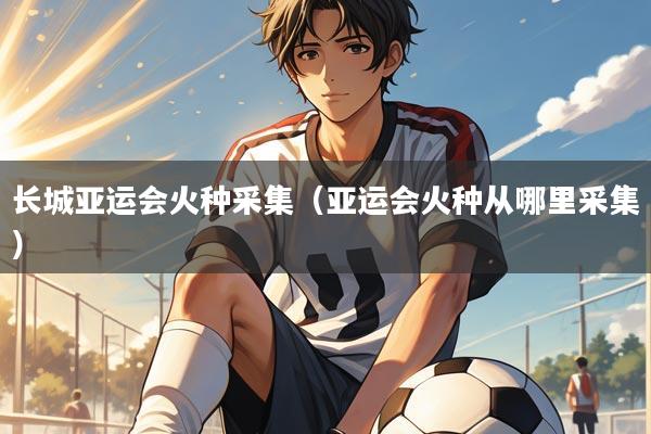 长城亚运会火种采集(亚运会火种从哪里采集)