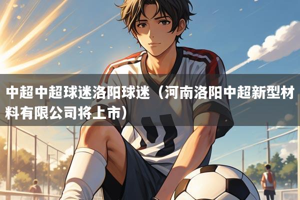 详细阅读:中超中超球迷洛阳球迷(河南洛阳中超新型材料有限公司将上市) 中超中超球迷洛阳球迷(河南洛阳中超新型材料有限公司将上市)